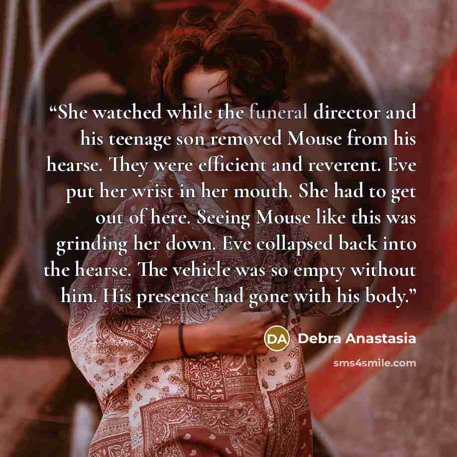 “She watched while the funeral director and his teenage son removed Mouse from his hearse. They were efficient and reverent. Eve put her wrist in her mouth. She had to get out of here. Seeing Mouse like this was grinding her down. Eve collapsed back into the hearse. The vehicle was so empty without…” quote by Debra Anastasia