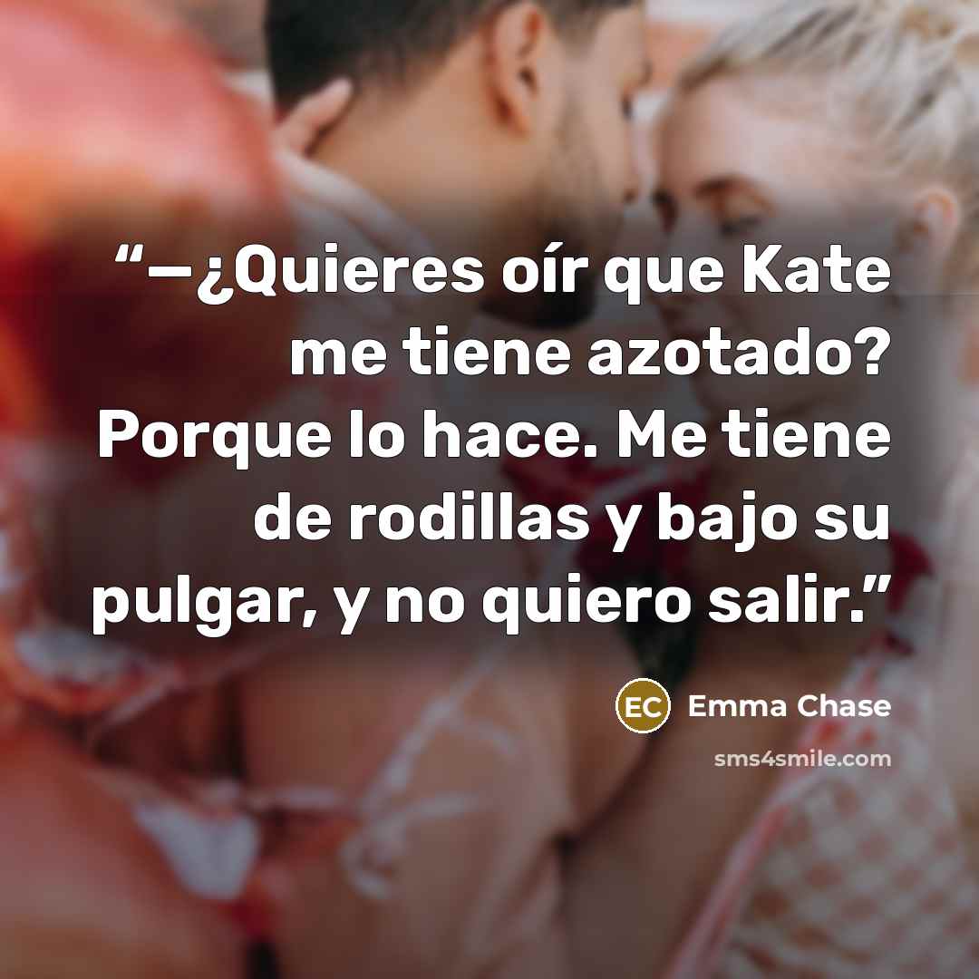 “—¿Quieres oír que Kate me tiene azotado? Porque lo hace. Me tiene de rodillas y bajo su pulgar, y no quiero salir.” quote by Emma Chase