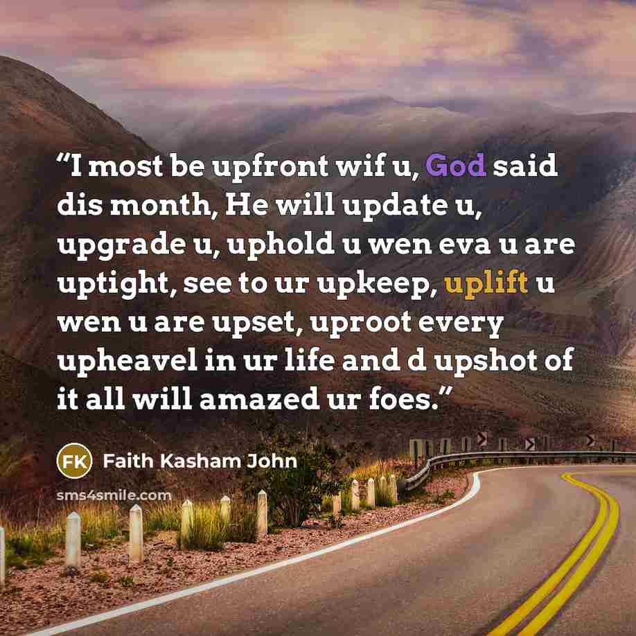 “I most be upfront wif u, God said dis month, He will update u, upgrade u, uphold u wen eva u are uptight, see to ur upkeep, uplift u wen u are upset, uproot every upheavel in ur life and d upshot of it all will amazed ur foes.” quote by Faith Kasham John