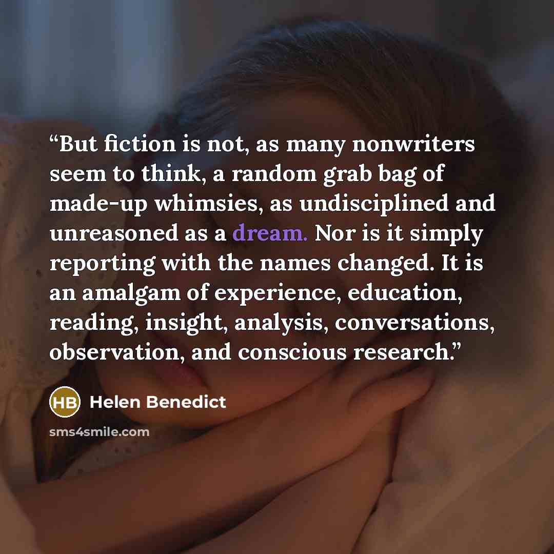 “But fiction is not, as many nonwriters seem to think, a random grab bag of made-up whimsies, as undisciplined and unreasoned as a dream. Nor is it simply reporting with the names changed. It is an amalgam of experience, education, reading, insight, analysis, conversations, observation, and…” quote by Helen Benedict