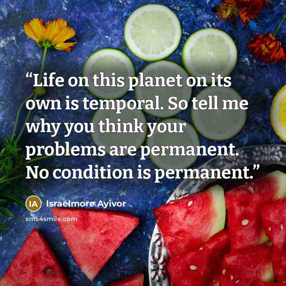 “Life on this planet on its own is temporal. So tell me why you think your problems are permanent. No condition is permanent.” quote by Israelmore Ayivor