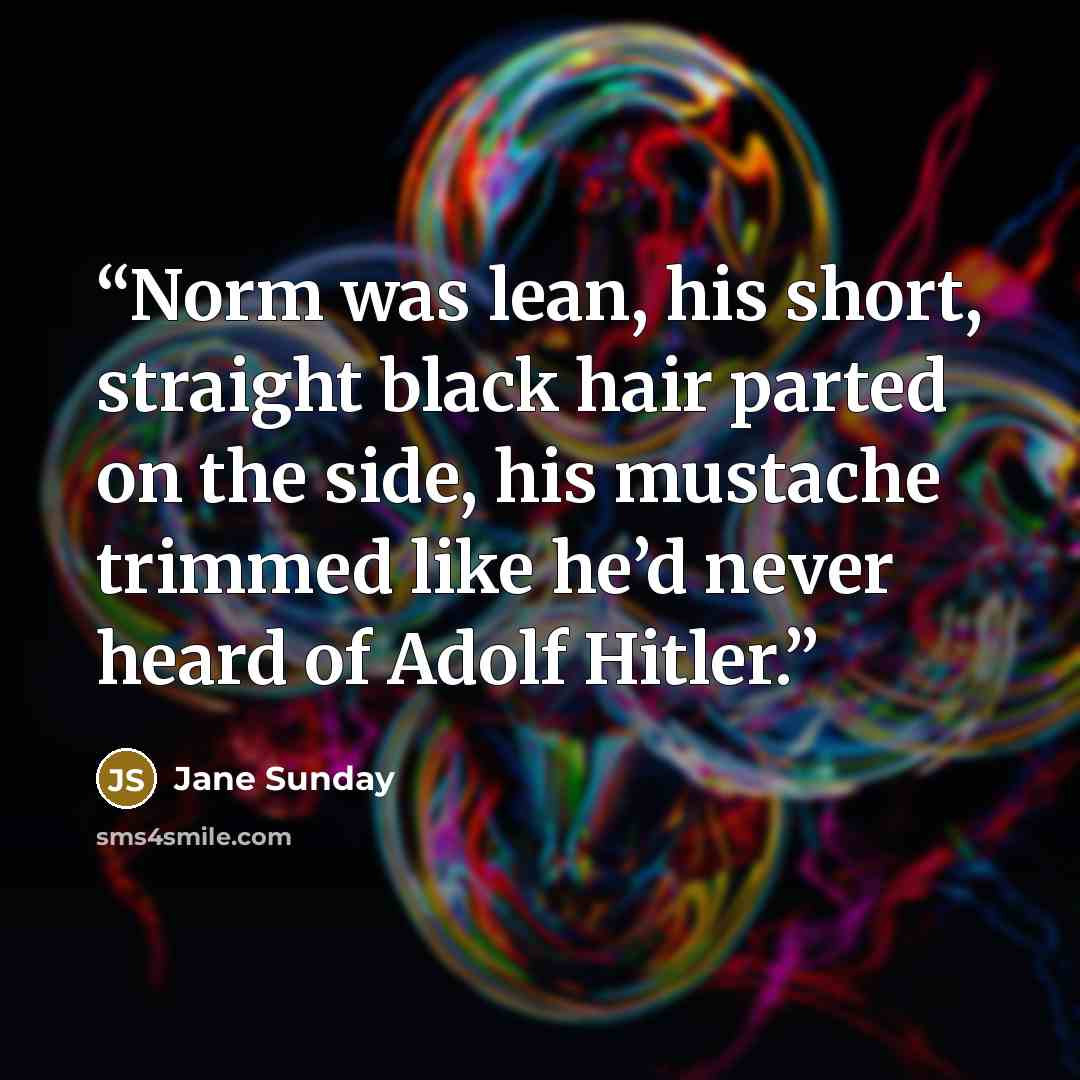 “Norm was lean, his short, straight black hair parted on the side, his mustache trimmed like he’d never heard of Adolf Hitler.” quote by Jane Sunday