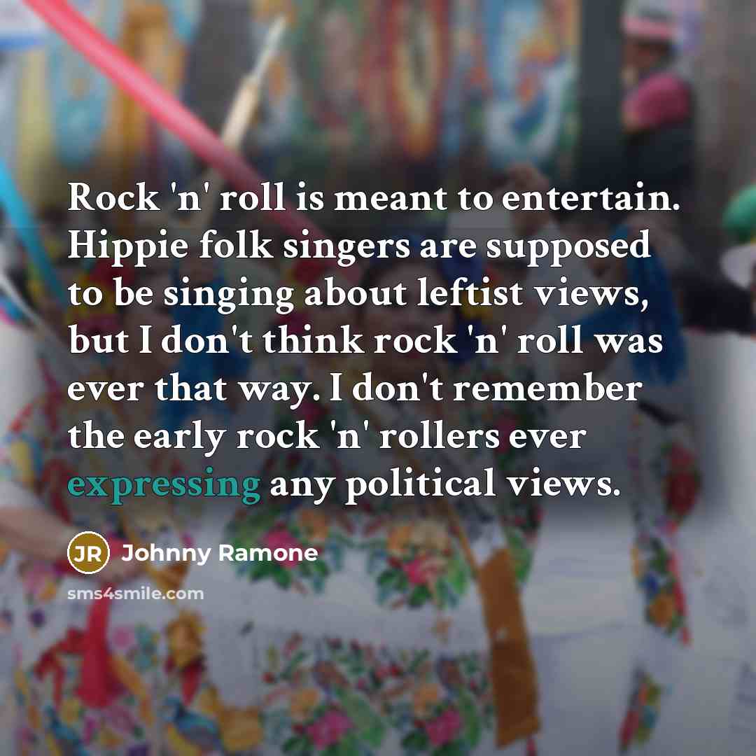 “Rock 'n' roll is meant to entertain. Hippie folk singers are supposed to be singing about leftist views, but I don't think rock 'n' roll was ever that way. I don't remember the early rock 'n' rollers ever expressing any political views.” quote by Johnny Ramone