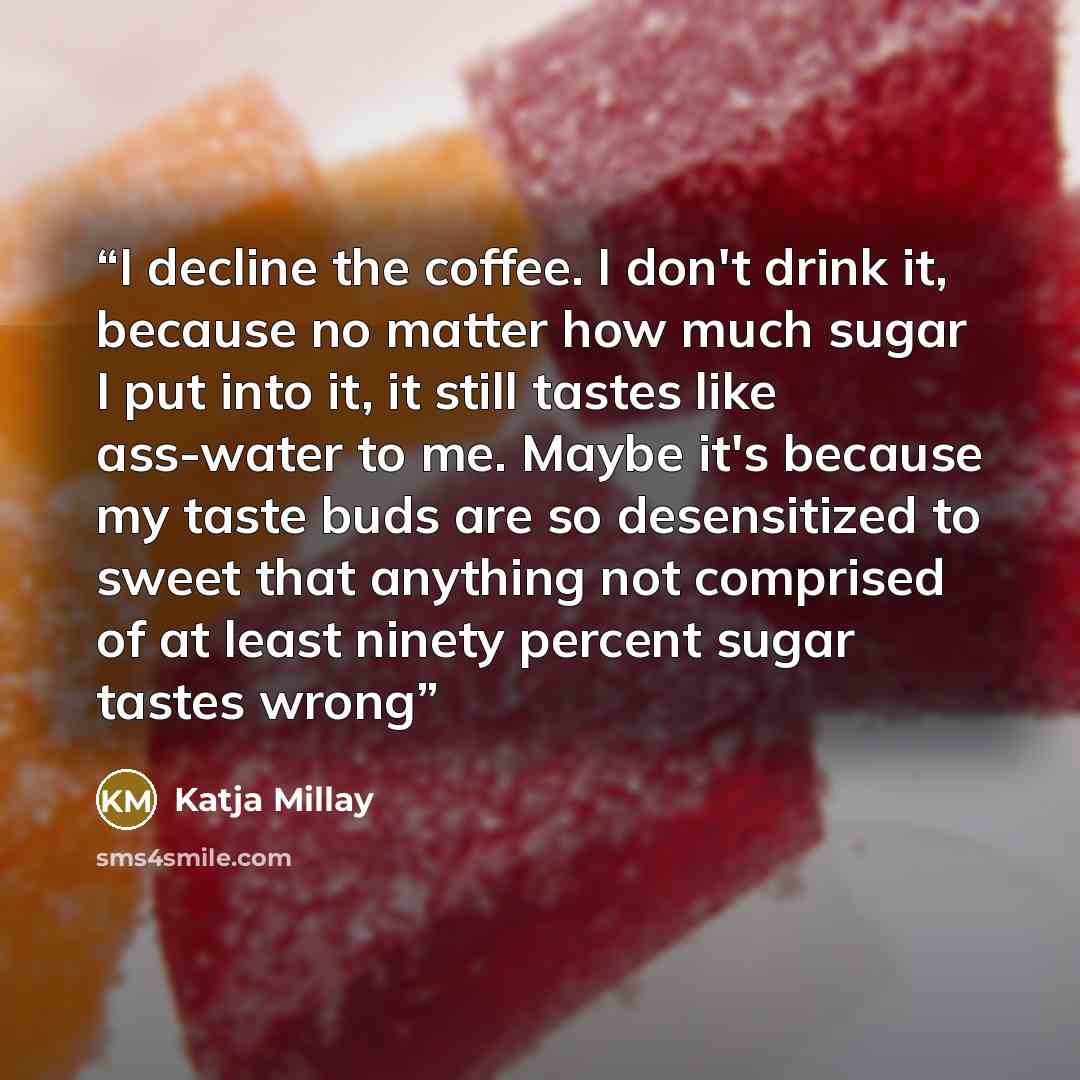 “I decline the coffee. I don't drink it, because no matter how much sugar I put into it, it still tastes like ass-water to me. Maybe it's because my taste buds are so desensitized to sweet that anything not comprised of at least ninety percent sugar tastes wrong” quote by Katja Millay