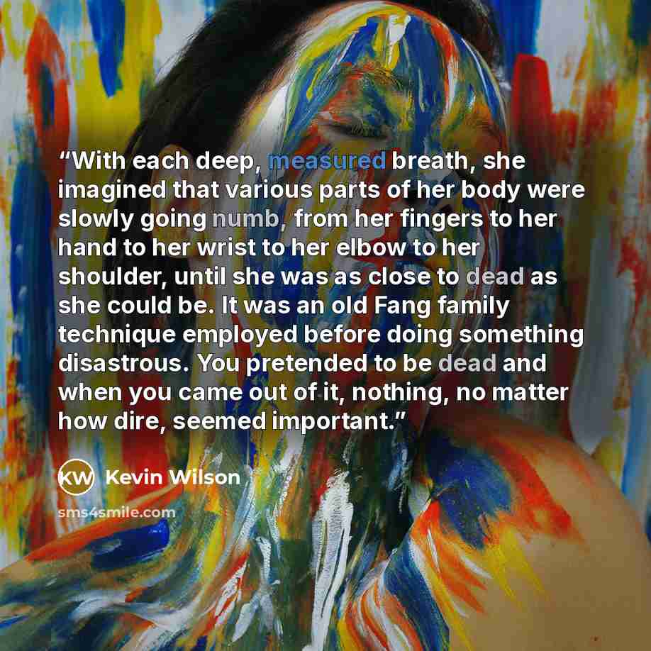 “With each deep, measured breath, she imagined that various parts of her body were slowly going numb, from her fingers to her hand to her wrist to her elbow to her shoulder, until she was as close to dead as she could be. It was an old Fang family technique employed before doing something…” quote by Kevin Wilson