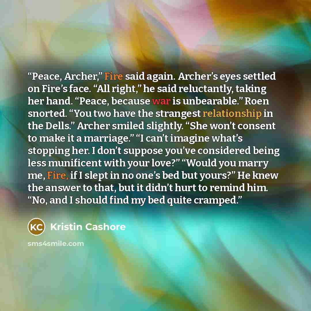 “Peace, Archer,” Fire said again. Archer’s eyes settled on Fire’s face. “All right,” he said reluctantly, taking her hand. “Peace, because war is unbearable.” Roen snorted. “You two have the strangest relationship in the Dells.” Archer smiled slightly. “She won’t consent to make it a marriage.” “I…” quote by Kristin Cashore