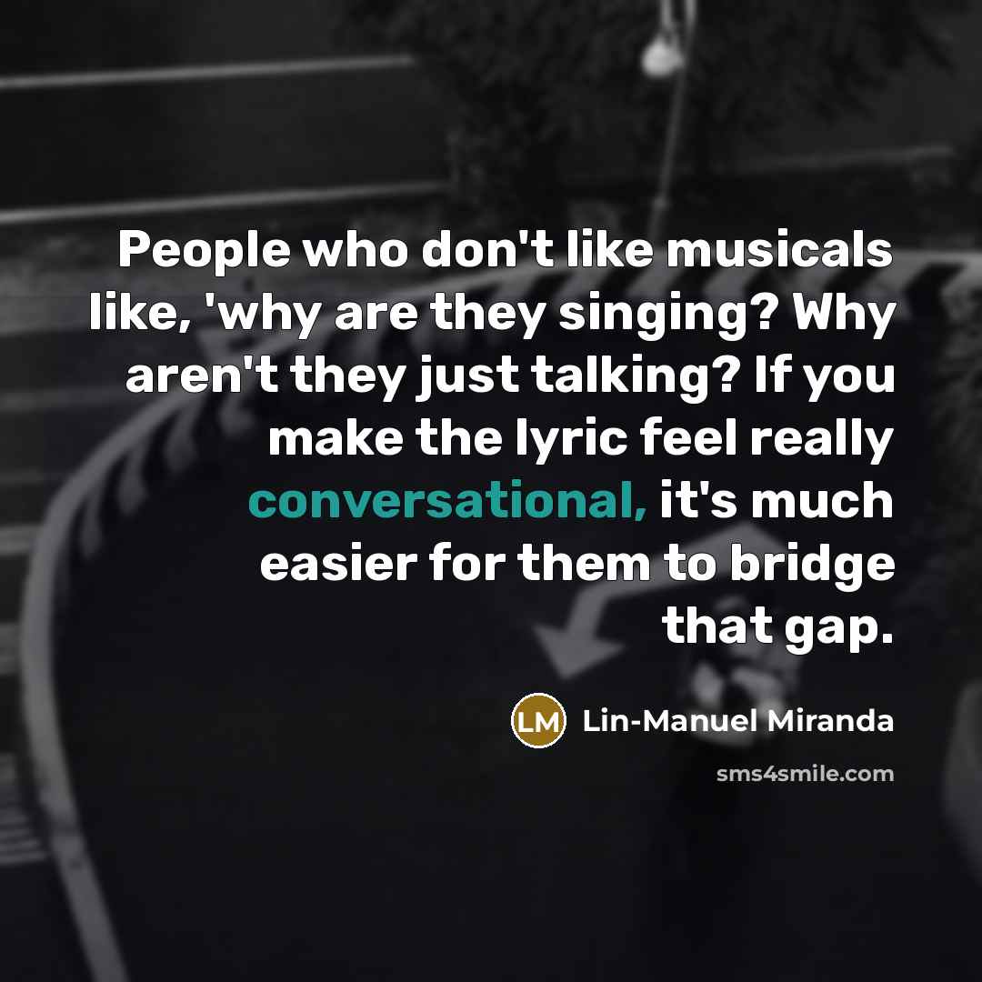 “People who don't like musicals like, 'why are they singing? Why aren't they just talking? If you make the lyric feel really conversational, it's much easier for them to bridge that gap.” quote by Lin-Manuel Miranda