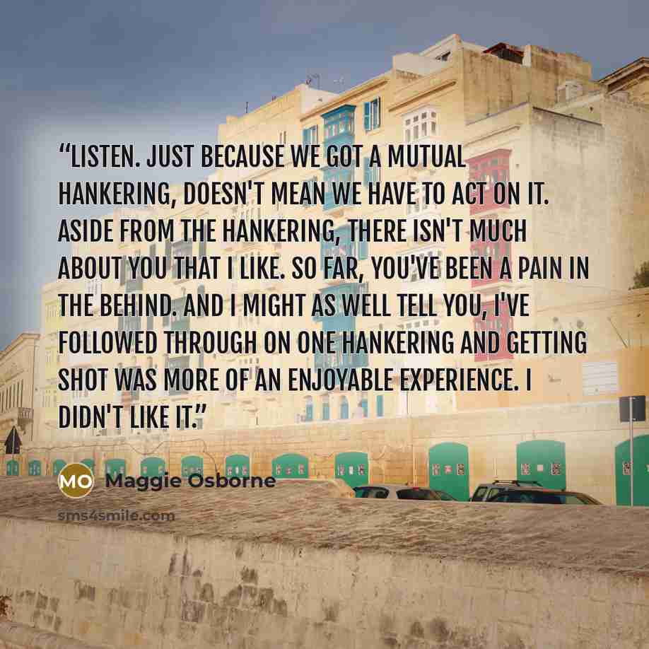 “Listen. Just because we got a mutual hankering, doesn't mean we have to act on it. Aside from the hankering, there isn't much about you that I like. So far, you've been a pain in the behind. And I might as well tell you, I've followed through on one hankering and getting shot was more of an…” quote by Maggie Osborne