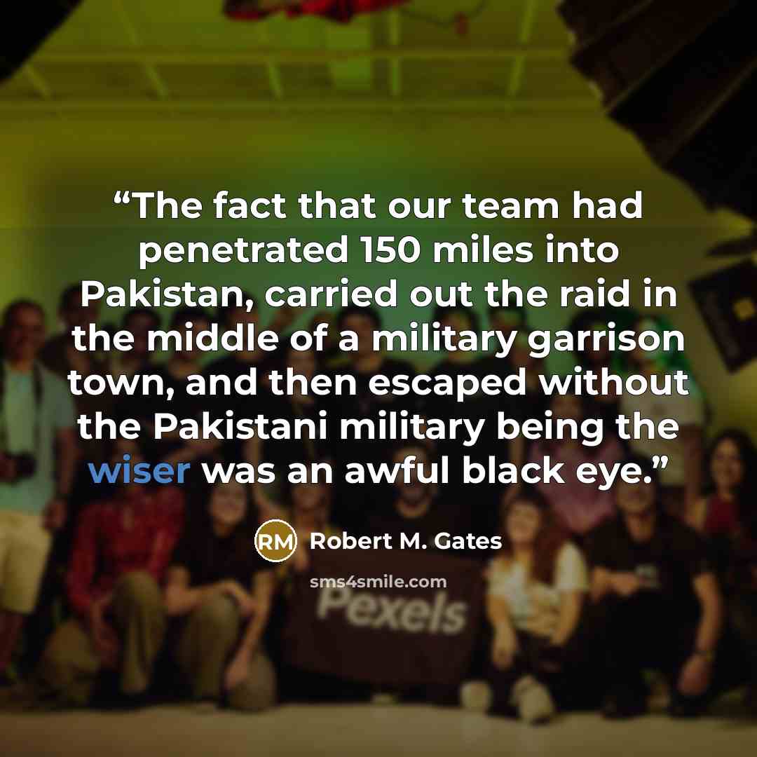 “The fact that our team had penetrated 150 miles into Pakistan, carried out the raid in the middle of a military garrison town, and then escaped without the Pakistani military being the wiser was an awful black eye.” quote by Robert M. Gates