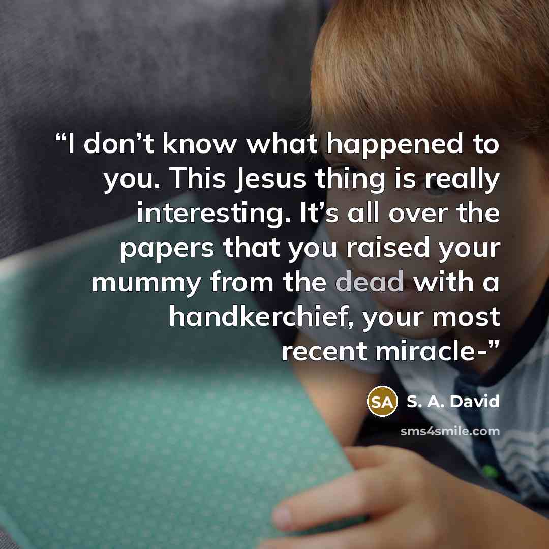 “I don’t know what happened to you. This Jesus thing is really interesting. It’s all over the papers that you raised your mummy from the dead with a handkerchief, your most recent miracle-” quote by S. A. David