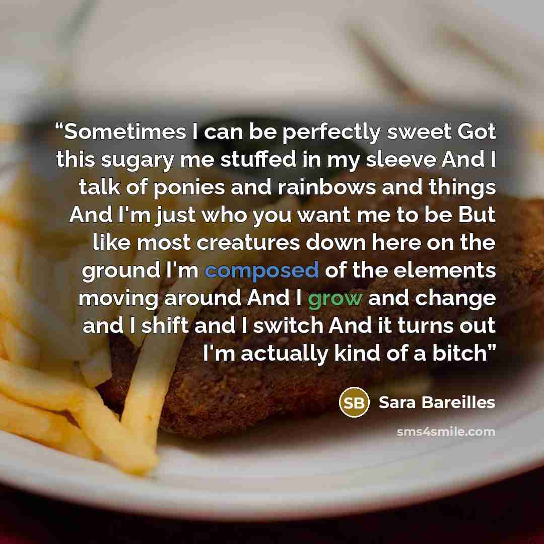 “Sometimes I can be perfectly sweet Got this sugary me stuffed in my sleeve And I talk of ponies and rainbows and things And I'm just who you want me to be But like most creatures down here on the ground I'm composed of the elements moving around And I grow and change and I shift and I switch And…” quote by Sara Bareilles