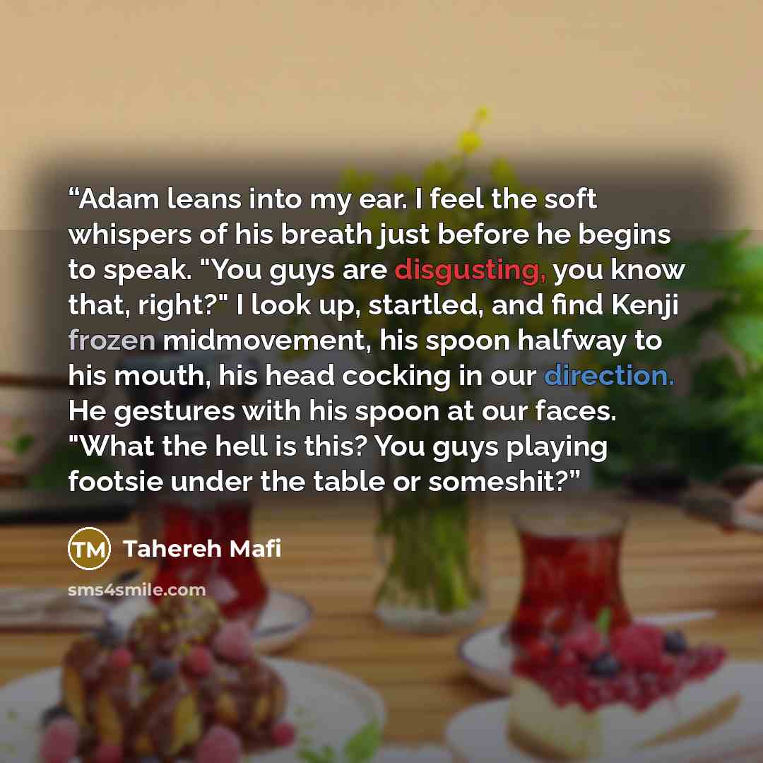 “Adam leans into my ear. I feel the soft whispers of his breath just before he begins to speak. "You guys are disgusting, you know that, right?" I look up, startled, and find Kenji frozen midmovement, his spoon halfway to his mouth, his head cocking in our direction. He gestures with his spoon at…” quote by Tahereh Mafi