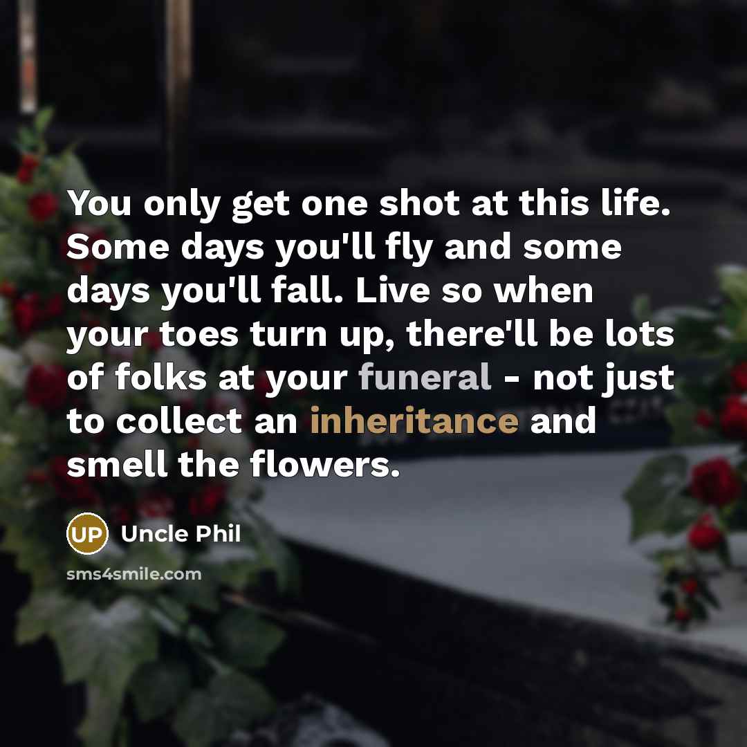 “You only get one shot at this life. Some days you'll fly and some days you'll fall. Live so when your toes turn up, there'll be lots of folks at your funeral - not just to collect an inheritance and smell the flowers.” quote by Uncle Phil