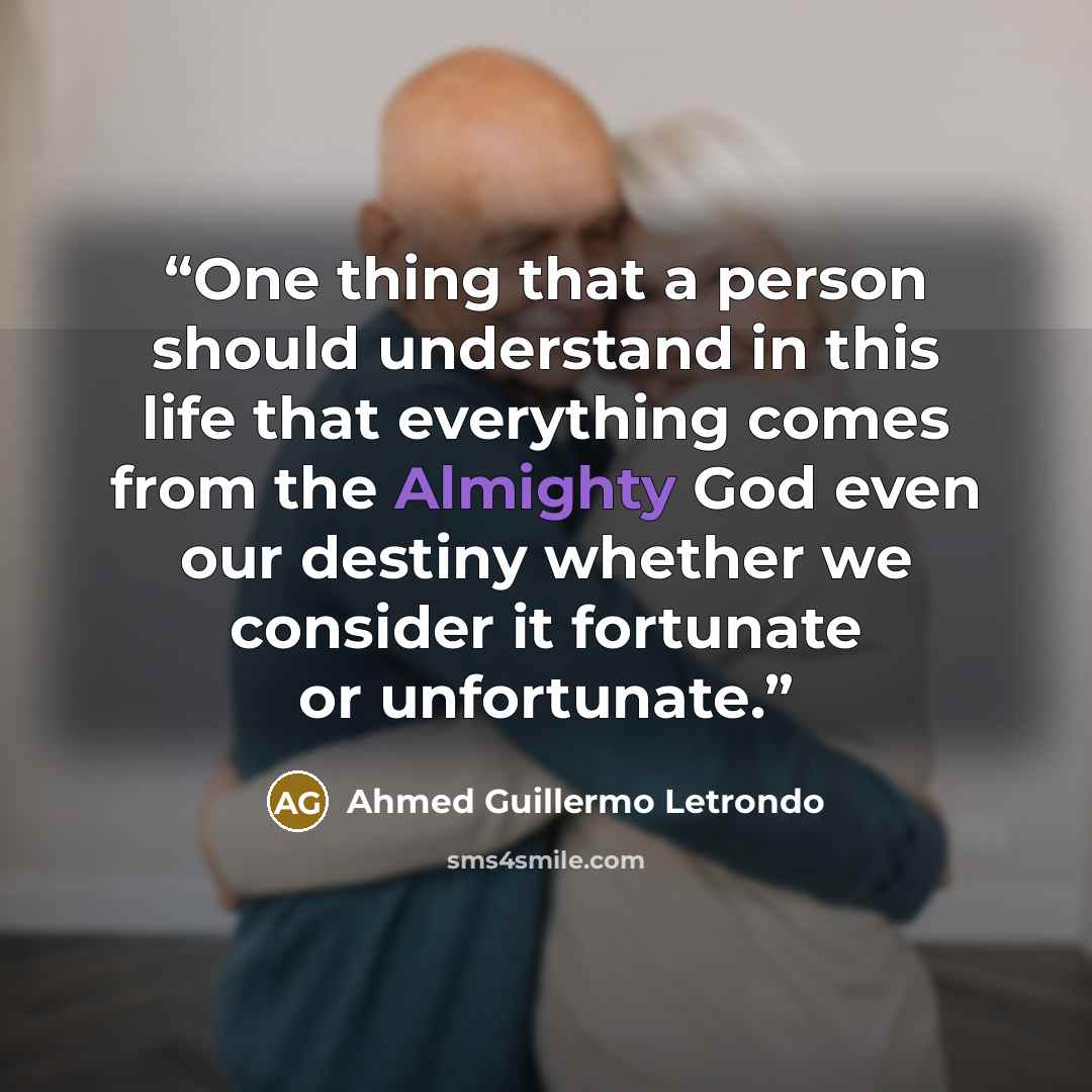 “One thing that a person should understand in this life that everything comes from the Almighty God even our destiny whether we consider it fortunate or unfortunate.” quote by Ahmed Guillermo Letrondo