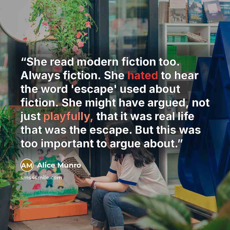 “She read modern fiction too. Always fiction. She hated to hear the word 'escape' used about fiction. She might have argued, not just playfully, that it was real life that was the escape. But this was too important to argue about.” quote by Alice Munro
