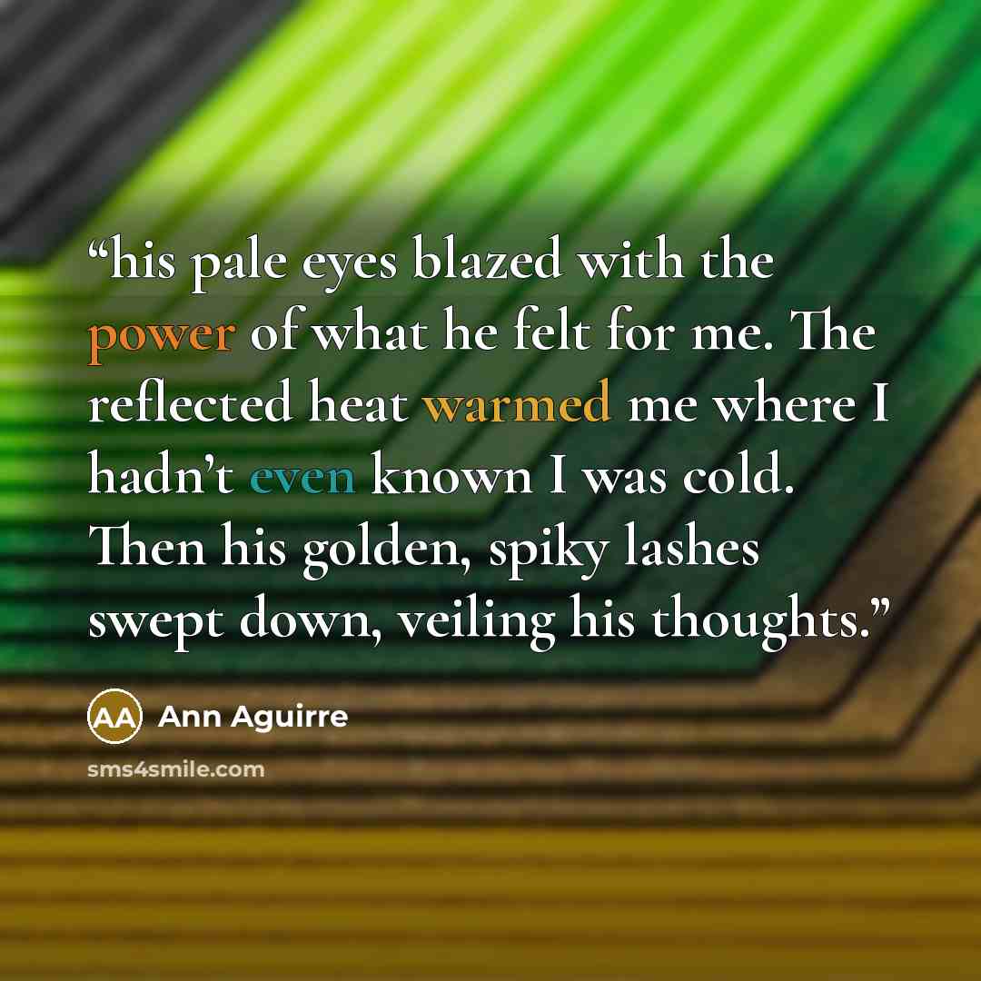 “his pale eyes blazed with the power of what he felt for me. The reflected heat warmed me where I hadn’t even known I was cold. Then his golden, spiky lashes swept down, veiling his thoughts.” quote by Ann Aguirre