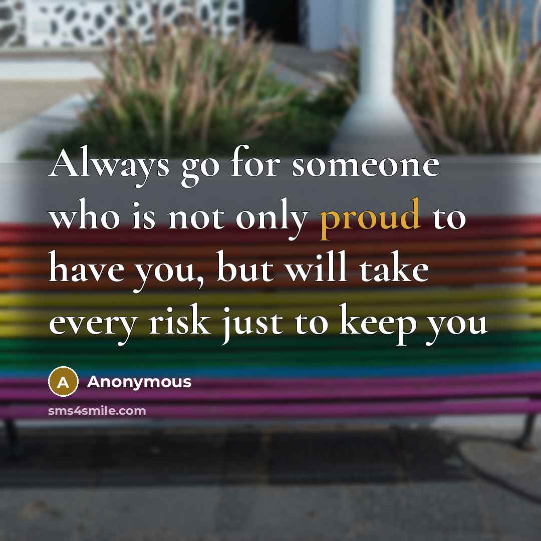 “Always go for someone who is not only proud to have you, but will take every risk just to keep you” quote by Anonymous