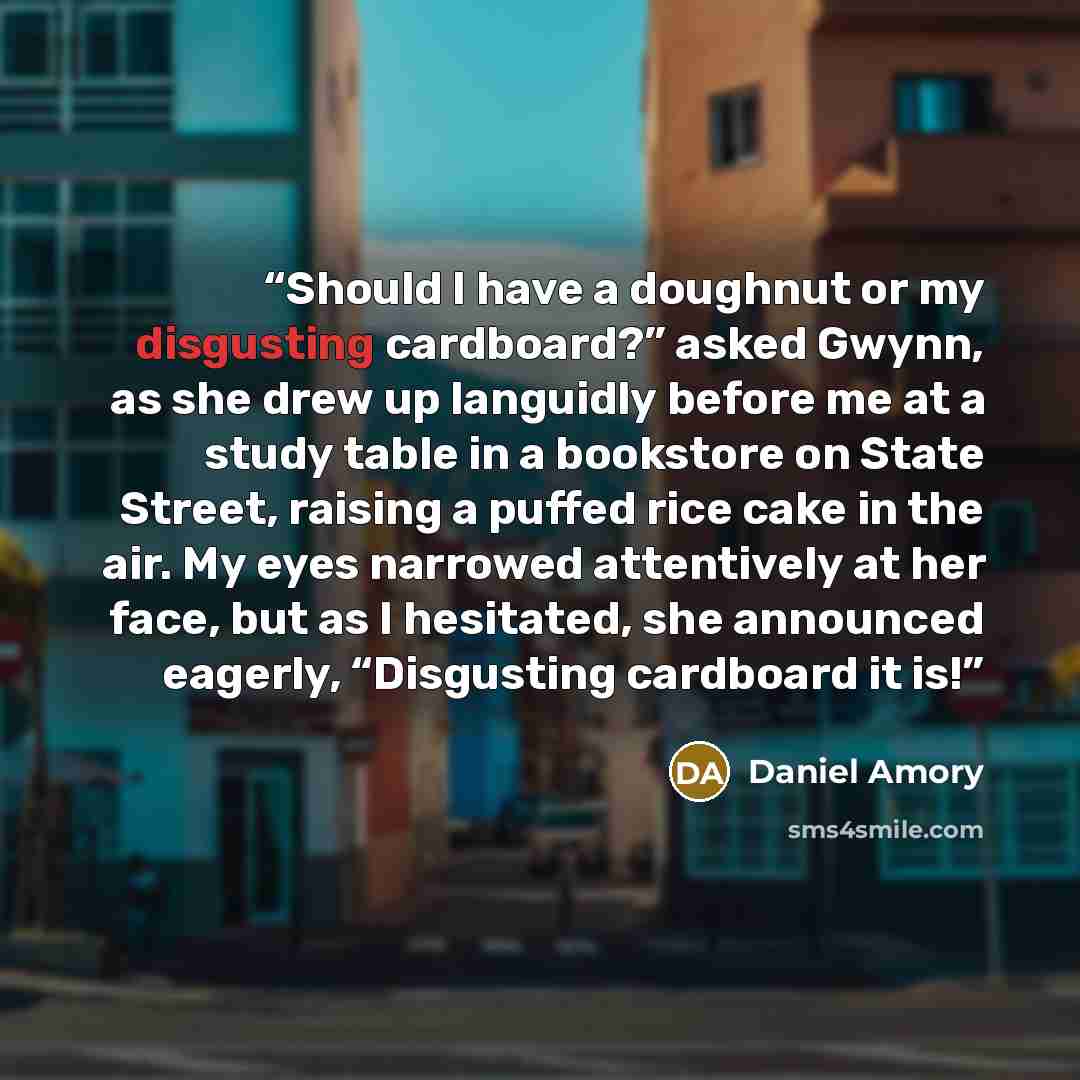 “Should I have a doughnut or my disgusting cardboard?” asked Gwynn, as she drew up languidly before me at a study table in a bookstore on State Street, raising a puffed rice cake in the air. My eyes narrowed attentively at her face, but as I hesitated, she announced eagerly, “Disgusting cardboard…” quote by Daniel Amory