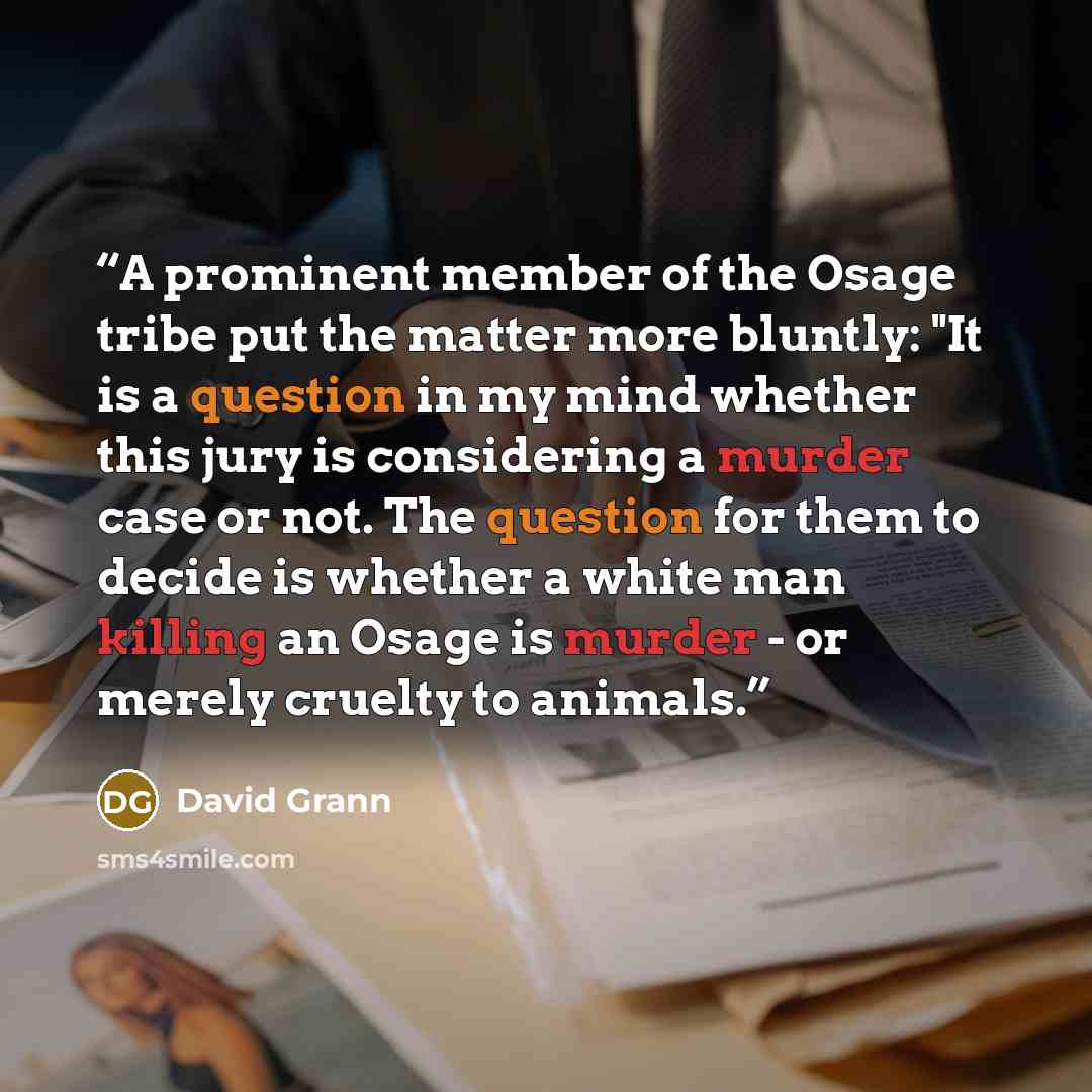 “A prominent member of the Osage tribe put the matter more bluntly: "It is a question in my mind whether this jury is considering a murder case or not. The question for them to decide is whether a white man killing an Osage is murder - or merely cruelty to animals.” quote by David Grann