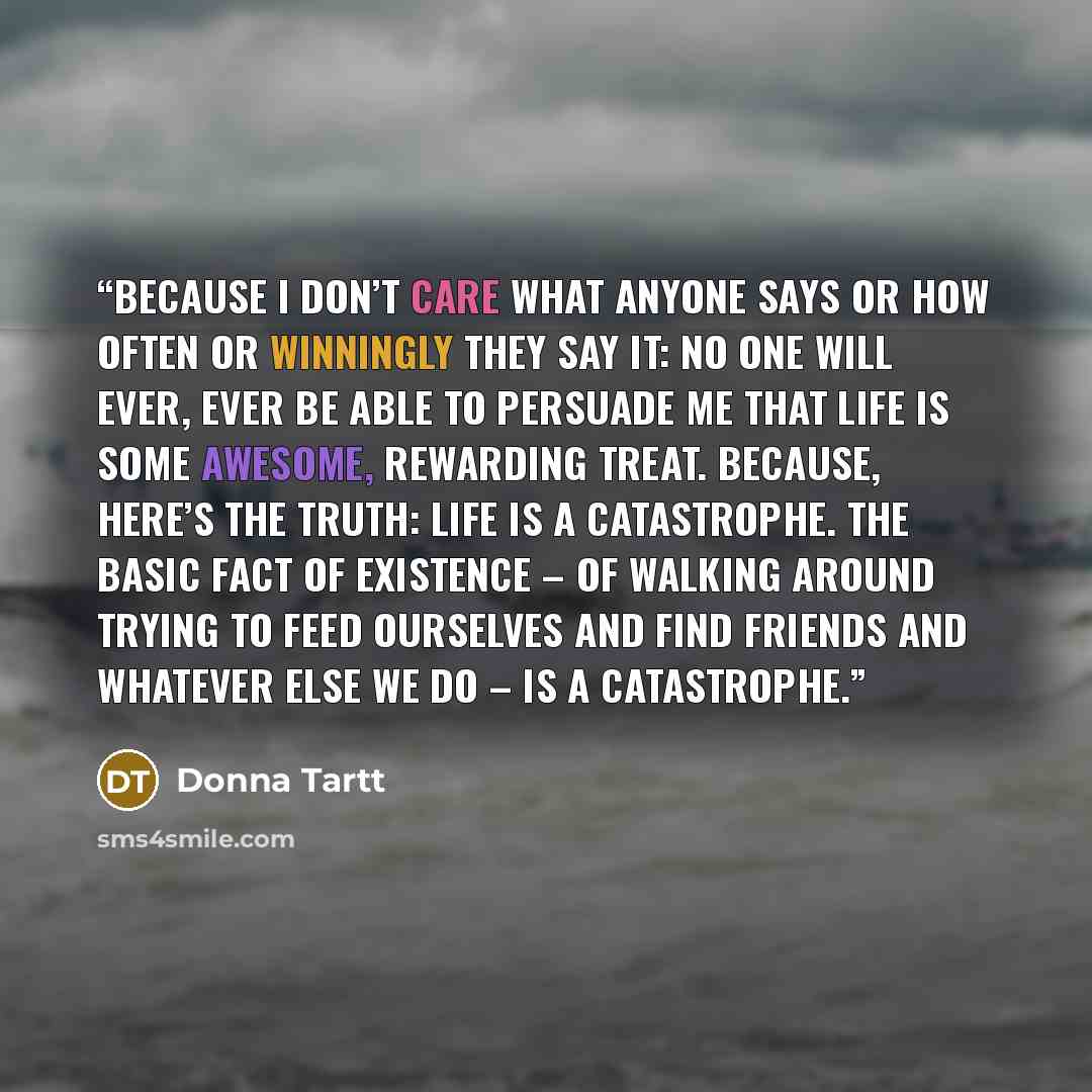 “Because I don’t care what anyone says or how often or winningly they say it: no one will ever, ever be able to persuade me that life is some awesome, rewarding treat. Because, here’s the truth: life is a catastrophe. The basic fact of existence – of walking around trying to feed ourselves and find…” quote by Donna Tartt