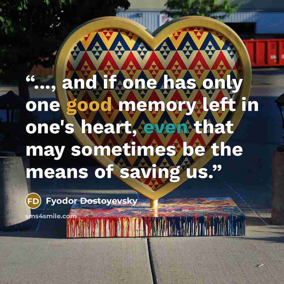 “..., and if one has only one good memory left in one's heart, even that may sometimes be the means of saving us.” quote by Fyodor Dostoyevsky