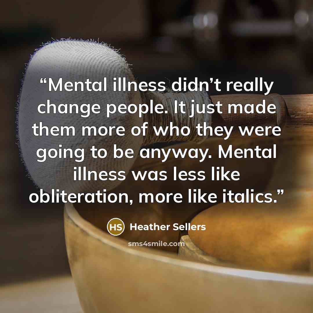 “Mental illness didn’t really change people. It just made them more of who they were going to be anyway. Mental illness was less like obliteration, more like italics.” quote by Heather Sellers