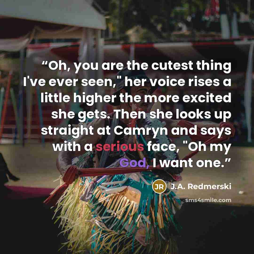 “Oh, you are the cutest thing I've ever seen," her voice rises a little higher the more excited she gets. Then she looks up straight at Camryn and says with a serious face, "Oh my God, I want one.” quote by J.A. Redmerski
