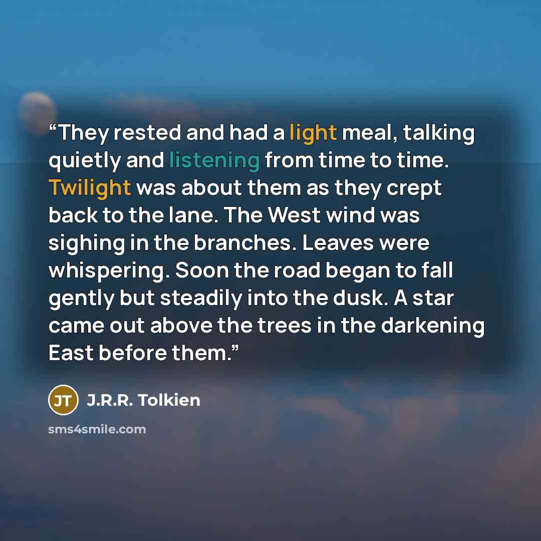 “They rested and had a light meal, talking quietly and listening from time to time. Twilight was about them as they crept back to the lane. The West wind was sighing in the branches. Leaves were whispering. Soon the road began to fall gently but steadily into the dusk. A star came out above the…” quote by J.R.R. Tolkien