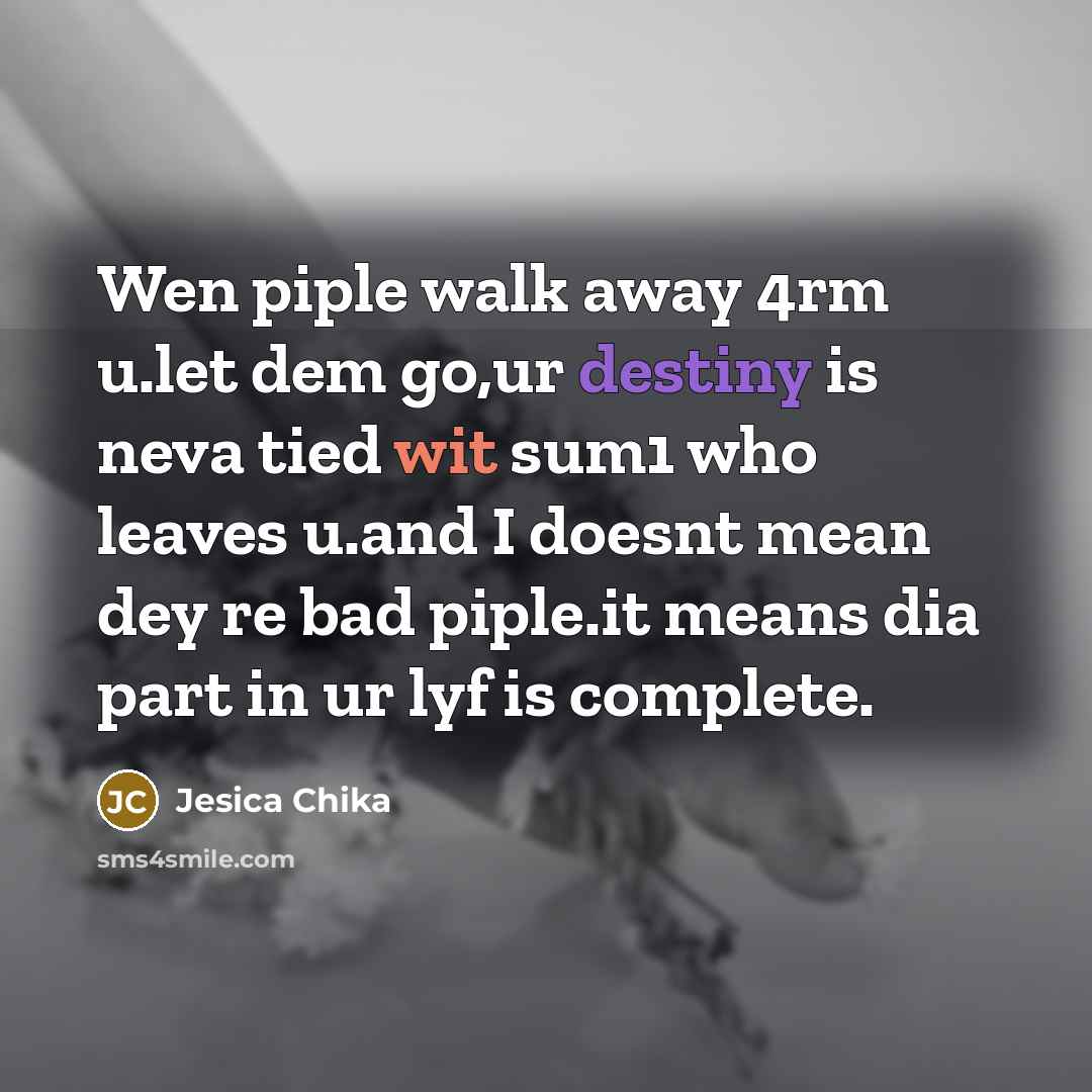 “Wen piple walk away 4rm u.let dem go,ur destiny is neva tied wit sum1 who leaves u.and I doesnt mean dey re bad piple.it means dia part in ur lyf is complete.” quote by Jesica Chika