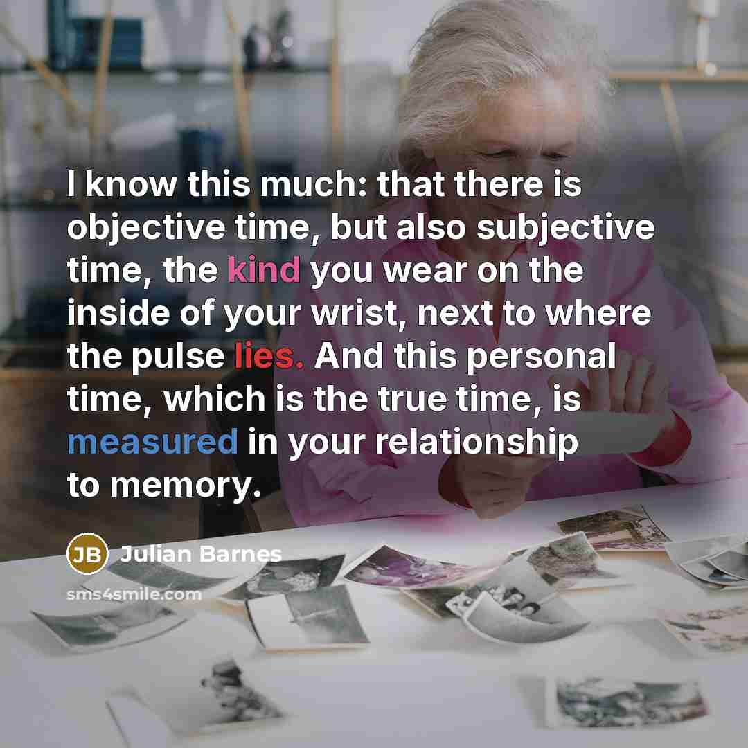 “I know this much: that there is objective time, but also subjective time, the kind you wear on the inside of your wrist, next to where the pulse lies. And this personal time, which is the true time, is measured in your relationship to memory.” quote by Julian Barnes