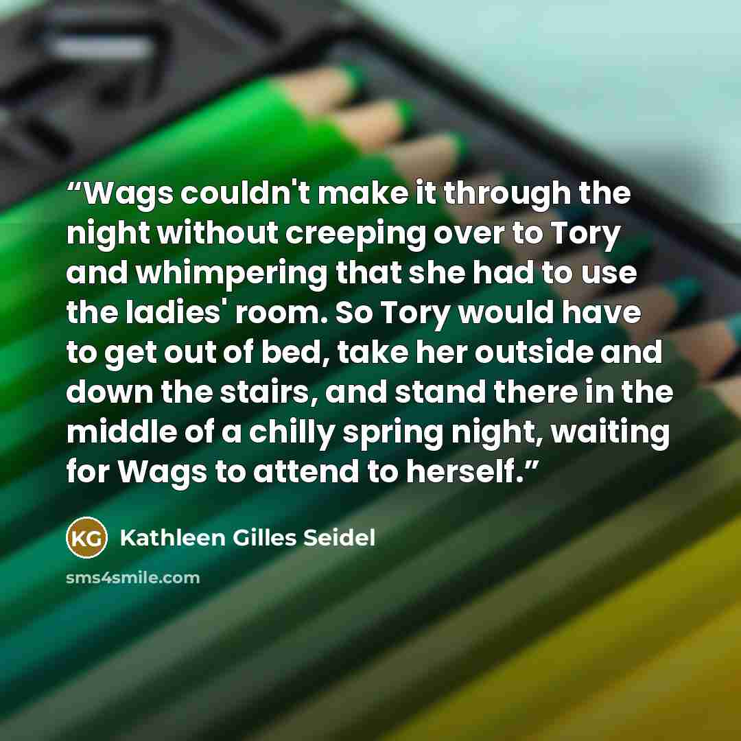 “Wags couldn't make it through the night without creeping over to Tory and whimpering that she had to use the ladies' room. So Tory would have to get out of bed, take her outside and down the stairs, and stand there in the middle of a chilly spring night, waiting for Wags to attend to herself.” quote by Kathleen Gilles Seidel
