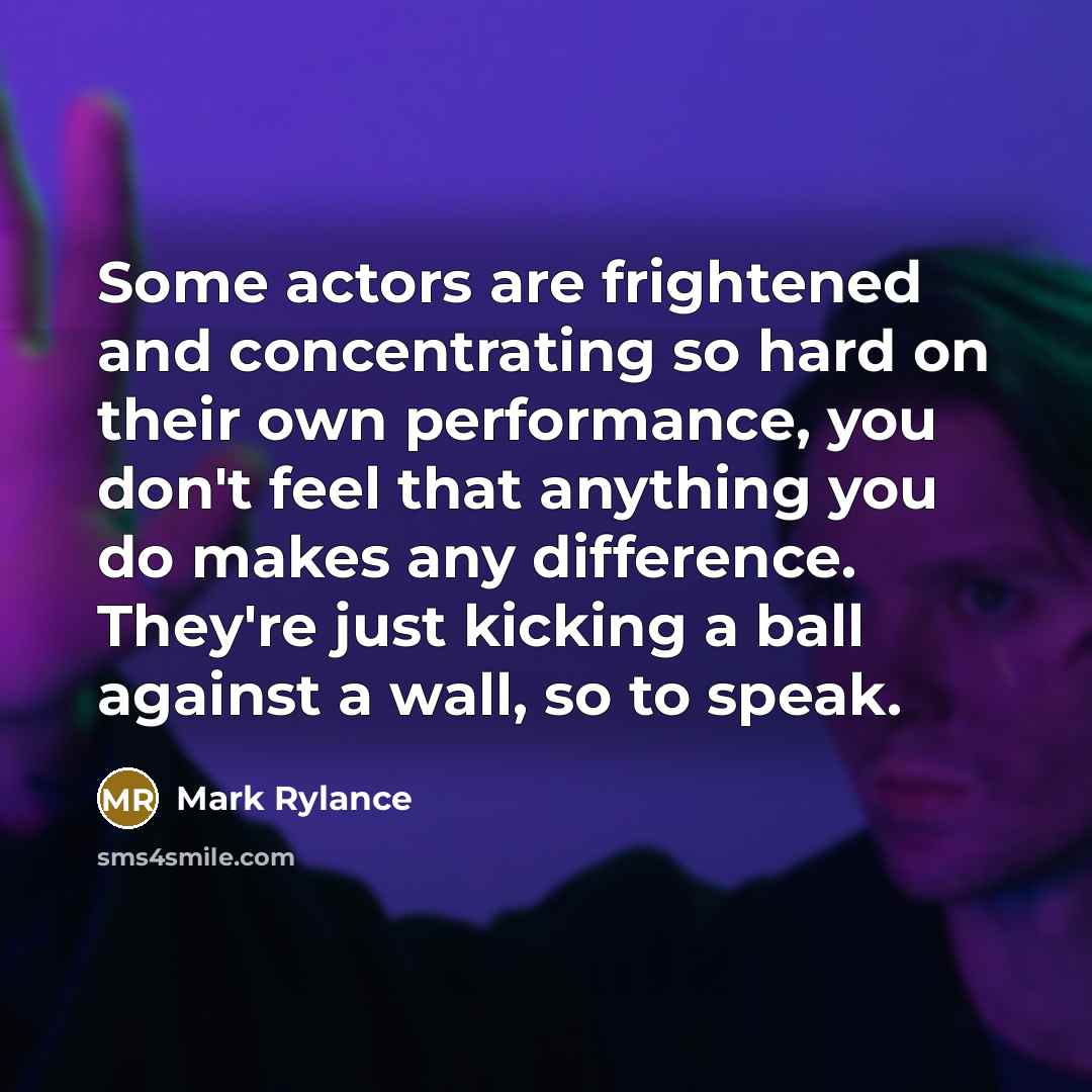 “Some actors are frightened and concentrating so hard on their own performance, you don't feel that anything you do makes any difference. They're just kicking a ball against a wall, so to speak.” quote by Mark Rylance