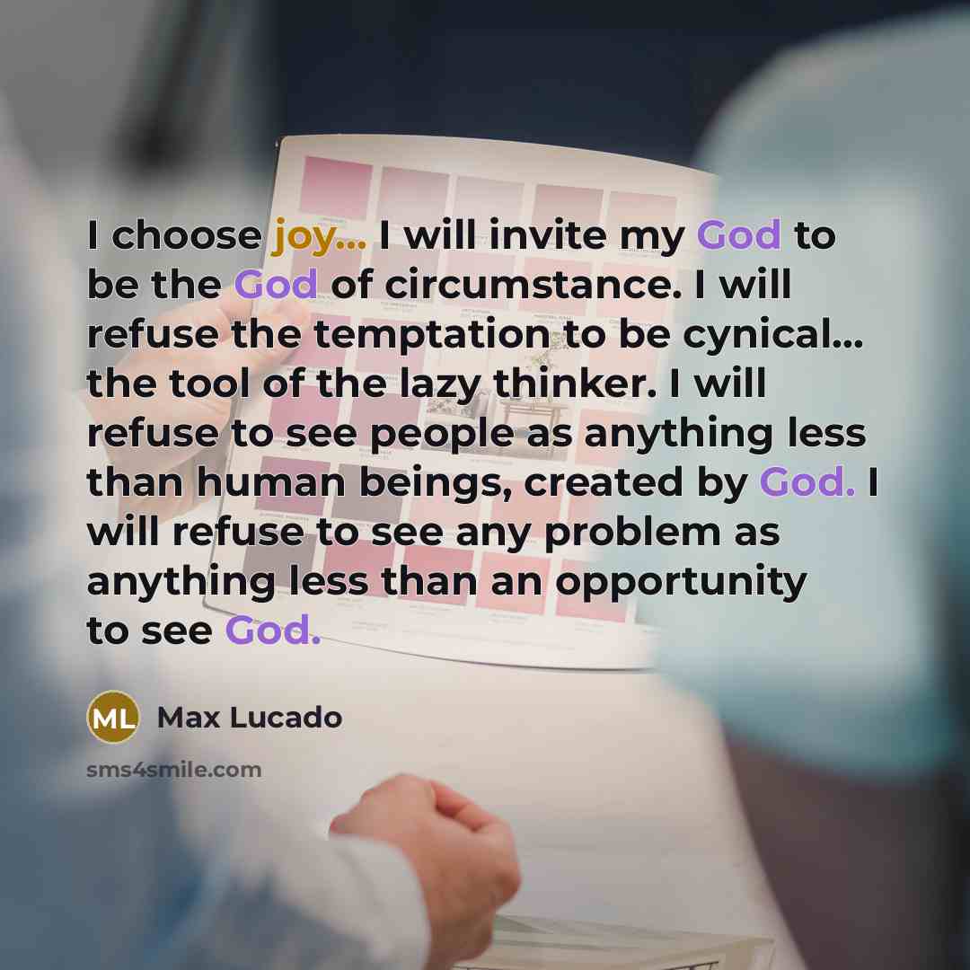 “I choose joy... I will invite my God to be the God of circumstance. I will refuse the temptation to be cynical... the tool of the lazy thinker. I will refuse to see people as anything less than human beings, created by God. I will refuse to see any problem as anything less than an opportunity to…” quote by Max Lucado