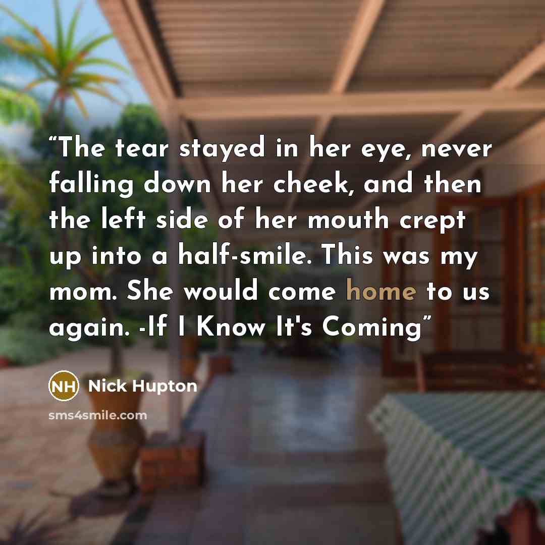 “The tear stayed in her eye, never falling down her cheek, and then the left side of her mouth crept up into a half-smile. This was my mom. She would come home to us again. -If I Know It's Coming” quote by Nick Hupton