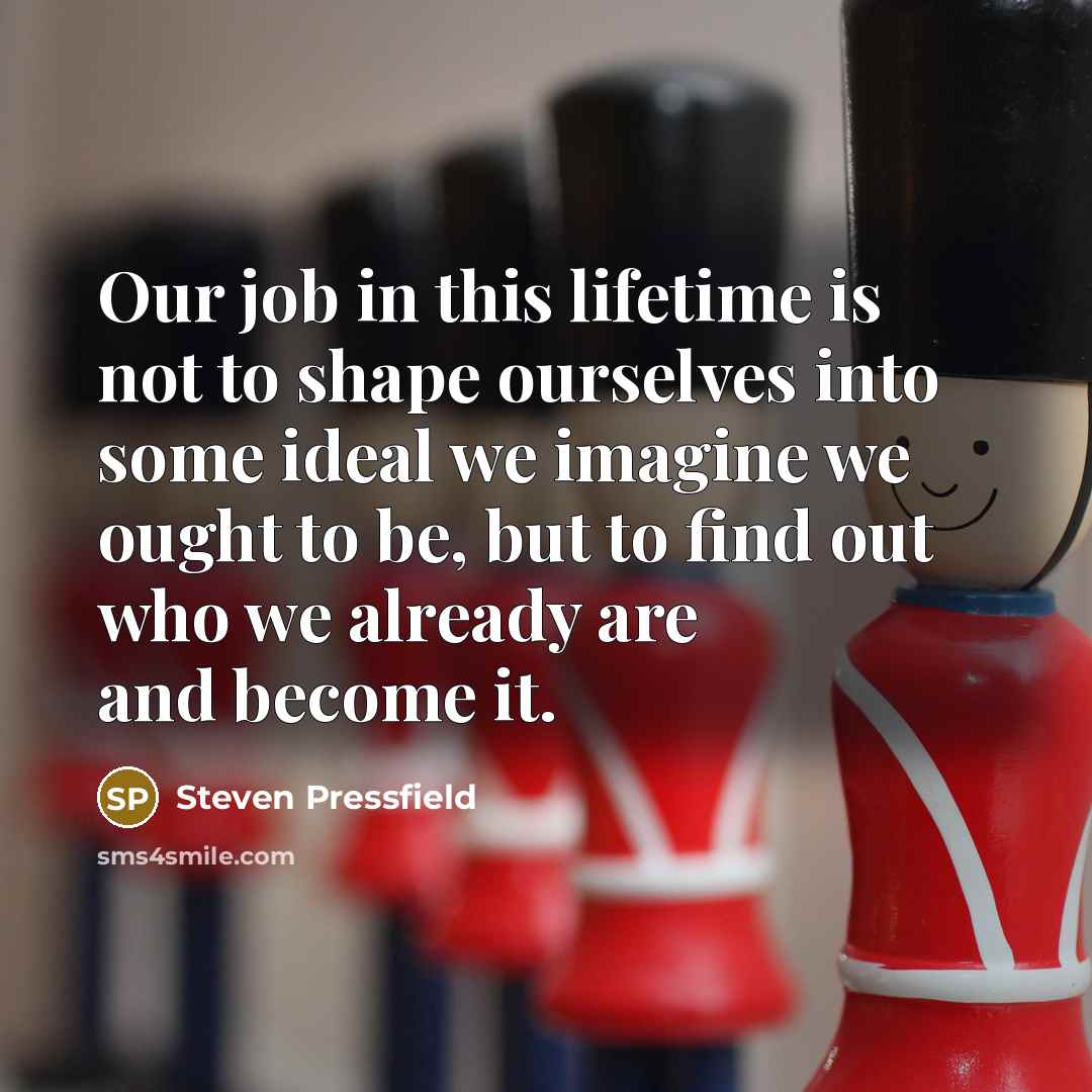 “Our job in this lifetime is not to shape ourselves into some ideal we imagine we ought to be, but to find out who we already are and become it.” quote by Steven Pressfield