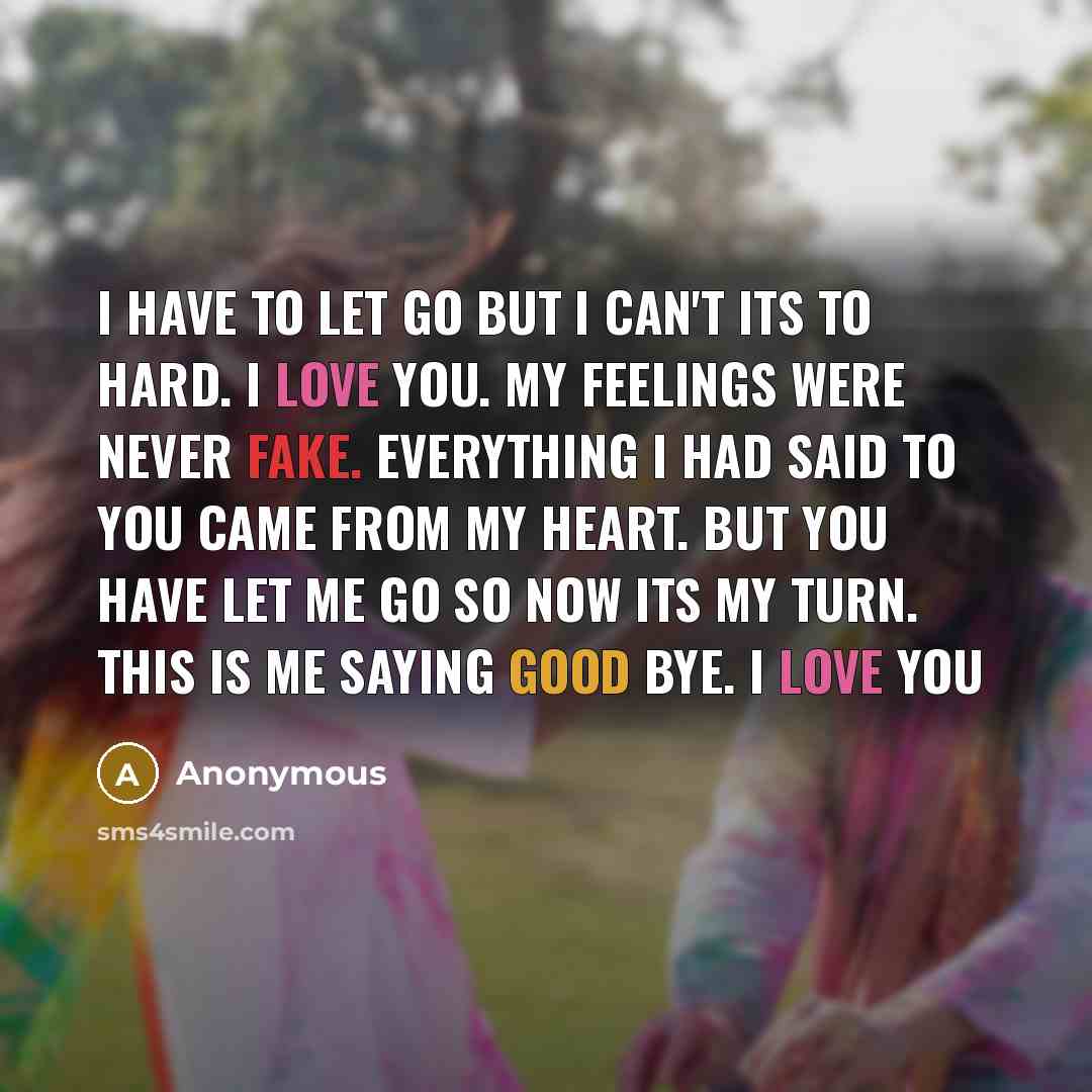 “I have to let go but I can't its to hard. I love you. My feelings were never fake. everything I had said to you came from my heart. But you have let me go so now its my turn. This is me Saying good bye. I love you” quote by Anonymous