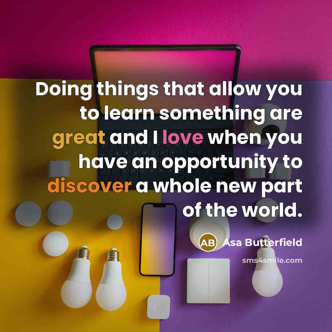 “Doing things that allow you to learn something are great and I love when you have an opportunity to discover a whole new part of the world.” quote by Asa Butterfield