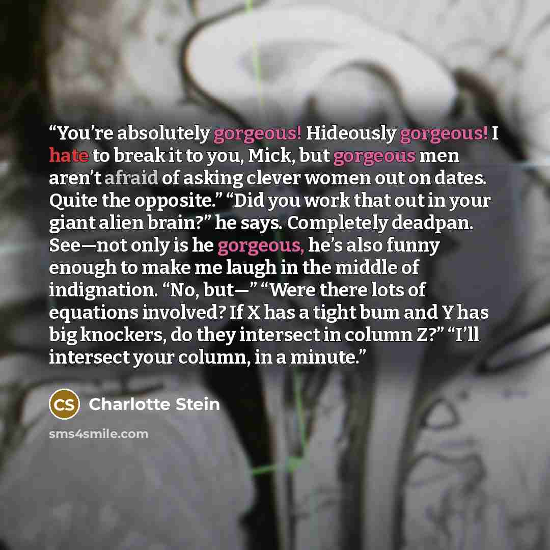 “You’re absolutely gorgeous! Hideously gorgeous! I hate to break it to you, Mick, but gorgeous men aren’t afraid of asking clever women out on dates. Quite the opposite.” “Did you work that out in your giant alien brain?” he says. Completely deadpan. See—not only is he gorgeous, he’s also funny…” quote by Charlotte Stein