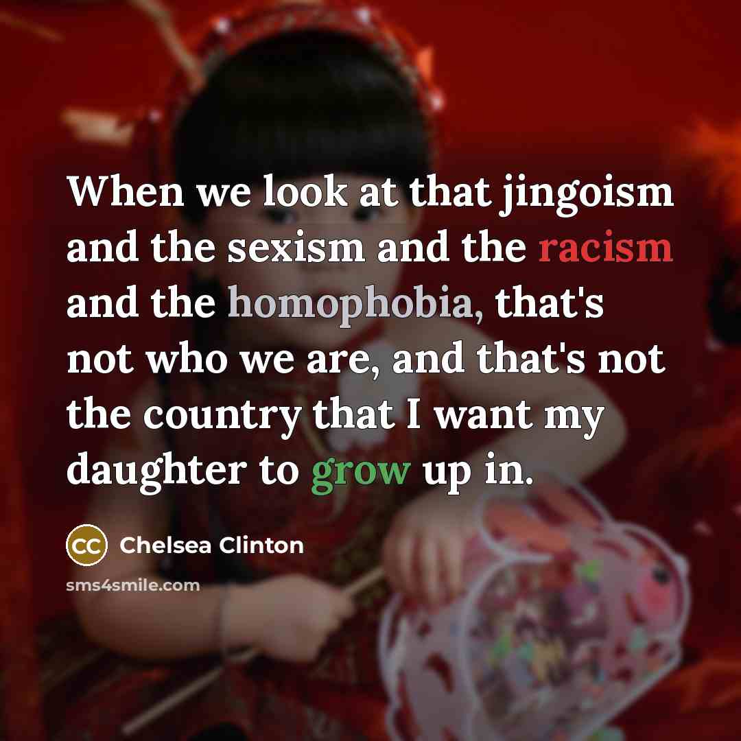 “When we look at that jingoism and the sexism and the racism and the homophobia, that's not who we are, and that's not the country that I want my daughter to grow up in.” quote by Chelsea Clinton