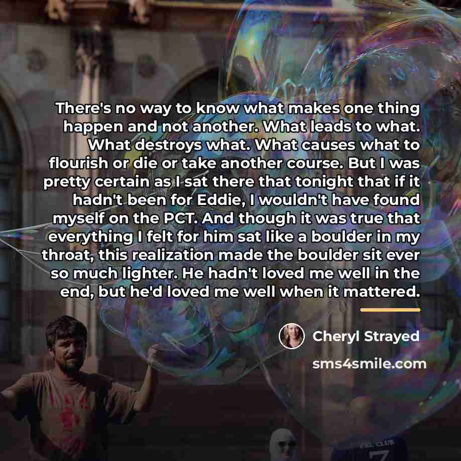 “There's no way to know what makes one thing happen…” quote by Cheryl Strayed