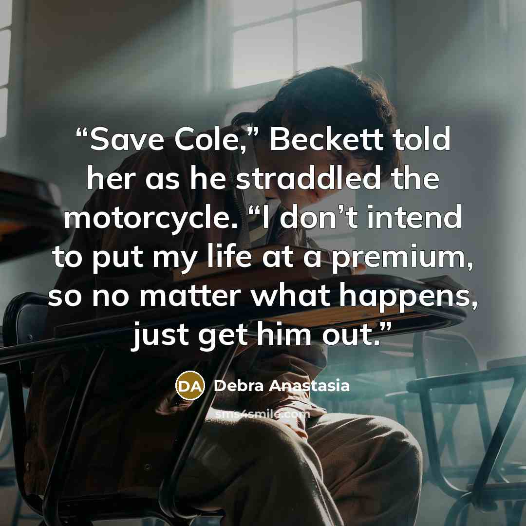 “Save Cole,” Beckett told her as he straddled the motorcycle. “I don’t intend to put my life at a premium, so no matter what happens, just get him out.” quote by Debra Anastasia