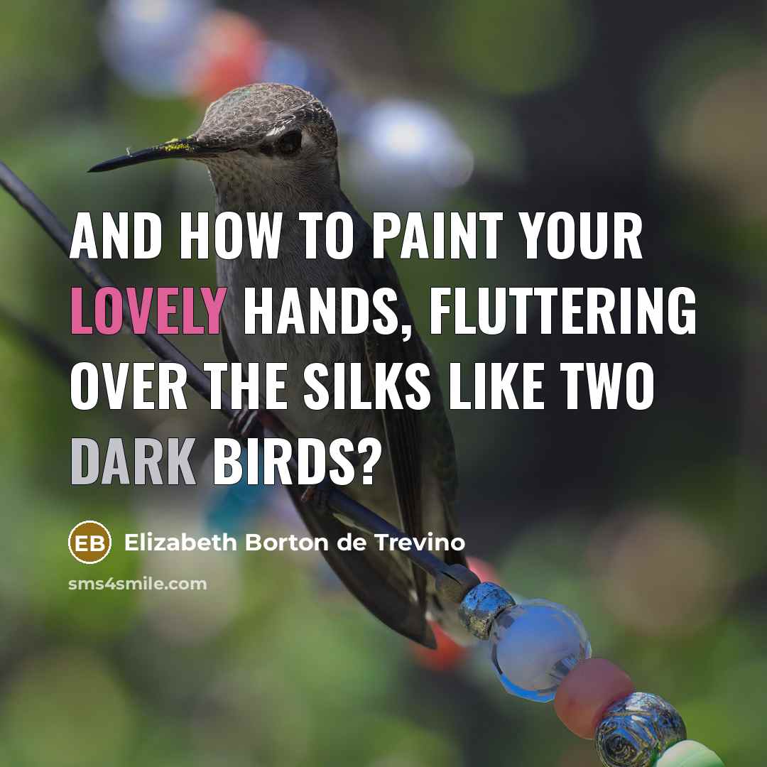 “And how to paint your lovely hands, fluttering over the silks like two dark birds?” quote by Elizabeth Borton de Trevino