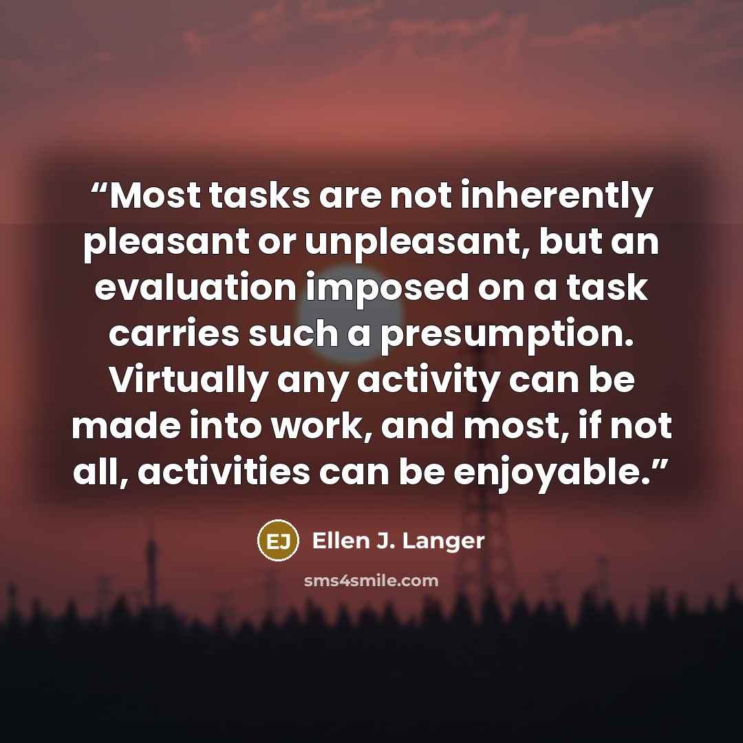 “Most tasks are not inherently pleasant or unpleasant, but an evaluation imposed on a task carries such a presumption. Virtually any activity can be made into work, and most, if not all, activities can be enjoyable.” quote by Ellen J. Langer