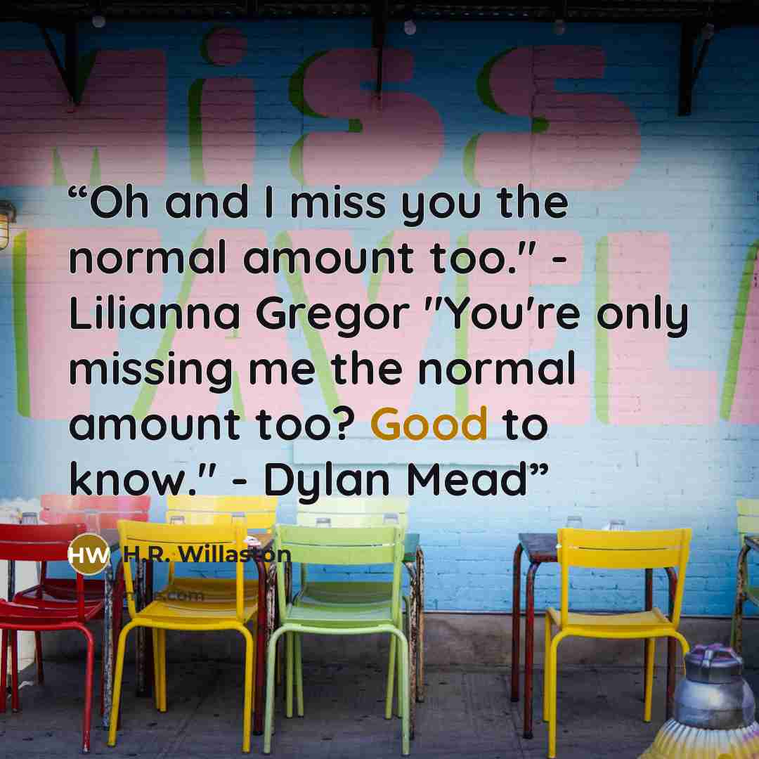 “Oh and I miss you the normal amount too." - Lilianna Gregor "You're only missing me the normal amount too? Good to know." - Dylan Mead” quote by H.R. Willaston