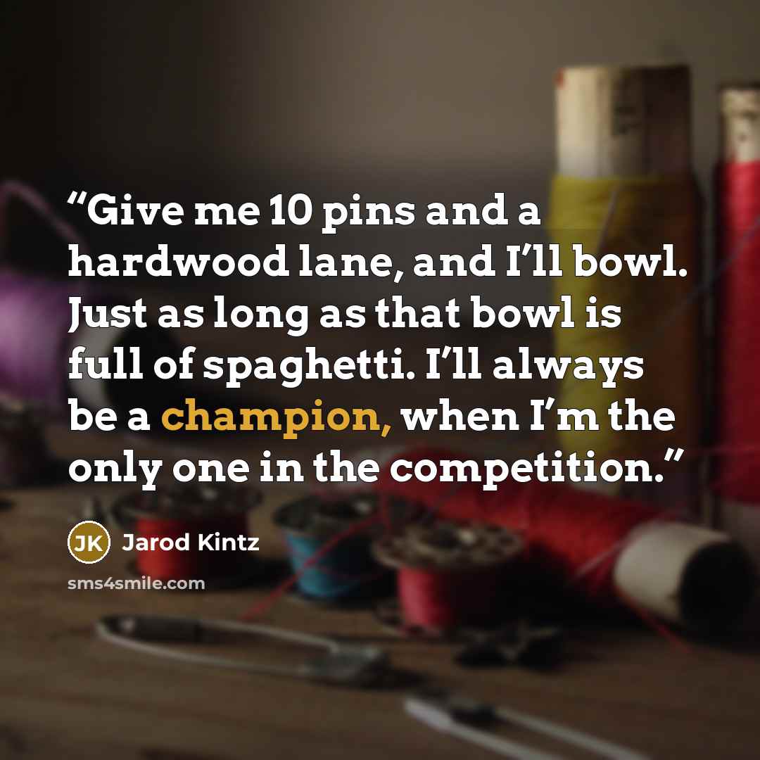 “Give me 10 pins and a hardwood lane, and I’ll bowl. Just as long as that bowl is full of spaghetti. I’ll always be a champion, when I’m the only one in the competition.” quote by Jarod Kintz
