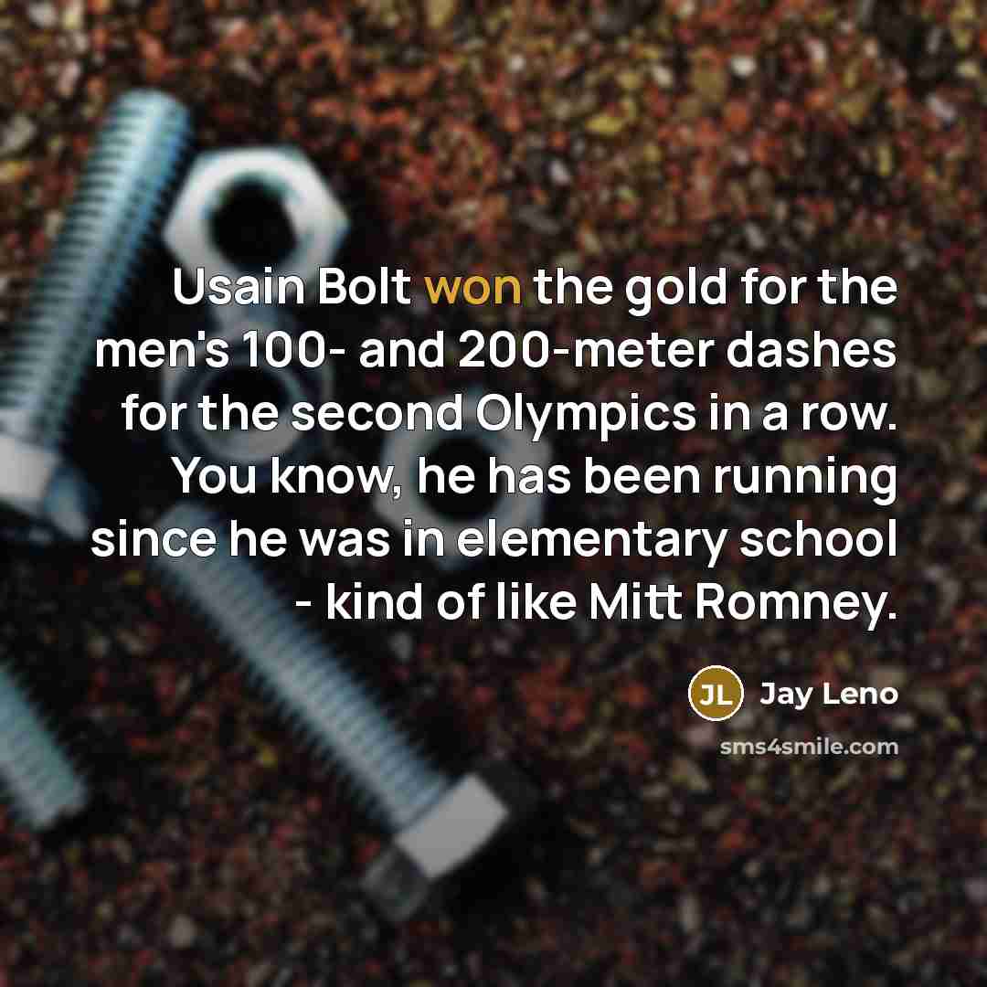“Usain Bolt won the gold for the men's 100- and 200-meter dashes for the second Olympics in a row. You know, he has been running since he was in elementary school - kind of like Mitt Romney.” quote by Jay Leno