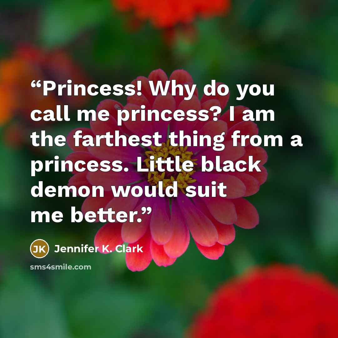 “Princess! Why do you call me princess? I am the farthest thing from a princess. Little black demon would suit me better.” quote by Jennifer K. Clark