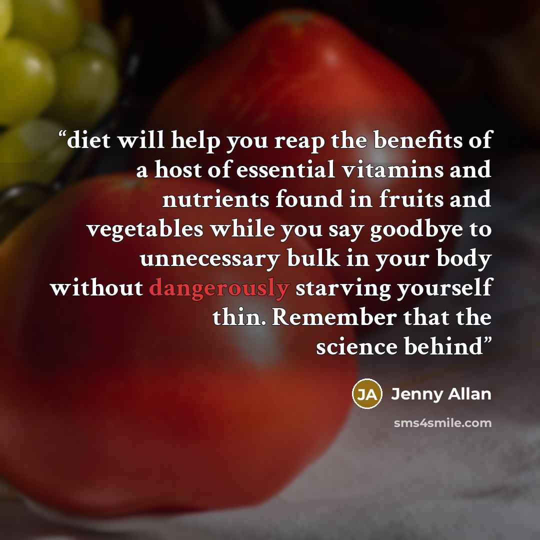 “diet will help you reap the benefits of a host of essential vitamins and nutrients found in fruits and vegetables while you say goodbye to unnecessary bulk in your body without dangerously starving yourself thin. Remember that the science behind” quote by Jenny Allan