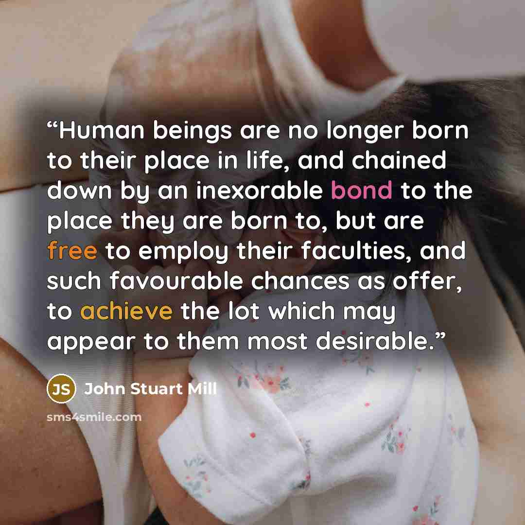“Human beings are no longer born to their place in life, and chained down by an inexorable bond to the place they are born to, but are free to employ their faculties, and such favourable chances as offer, to achieve the lot which may appear to them most desirable.” quote by John Stuart Mill
