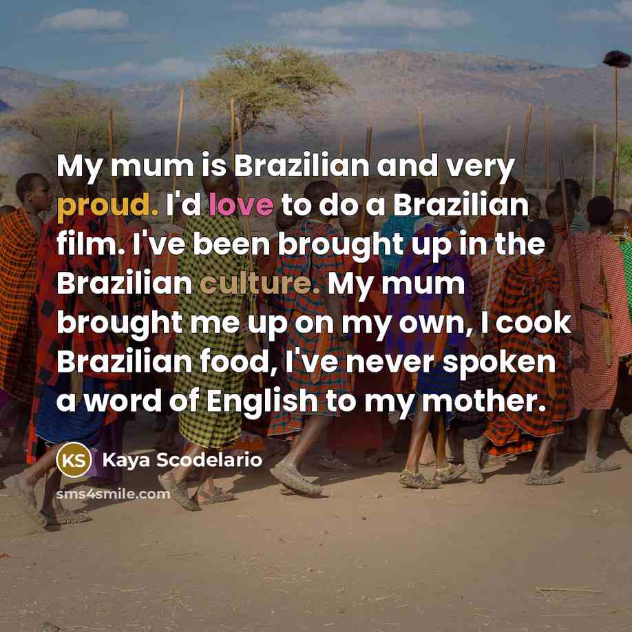 “My mum is Brazilian and very proud. I'd love to do a Brazilian film. I've been brought up in the Brazilian culture. My mum brought me up on my own, I cook Brazilian food, I've never spoken a word of English to my mother.” quote by Kaya Scodelario